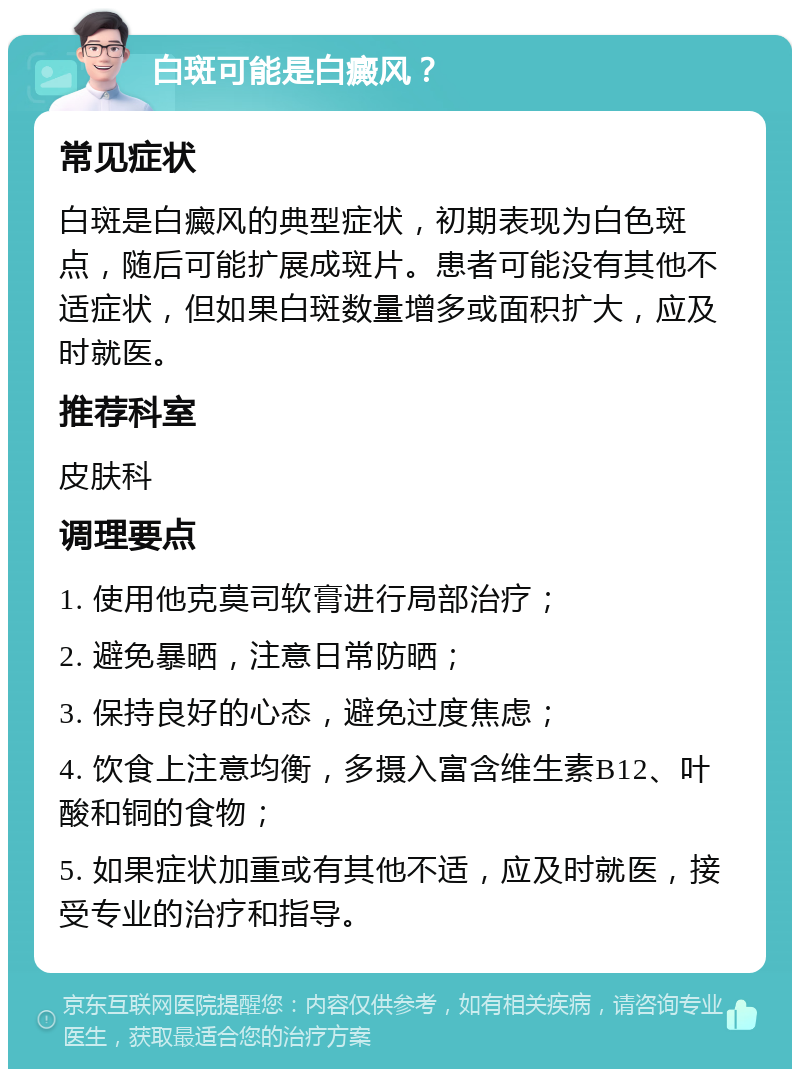 白斑可能是白癜风？ 常见症状 白斑是白癜风的典型症状，初期表现为白色斑点，随后可能扩展成斑片。患者可能没有其他不适症状，但如果白斑数量增多或面积扩大，应及时就医。 推荐科室 皮肤科 调理要点 1. 使用他克莫司软膏进行局部治疗； 2. 避免暴晒，注意日常防晒； 3. 保持良好的心态，避免过度焦虑； 4. 饮食上注意均衡，多摄入富含维生素B12、叶酸和铜的食物； 5. 如果症状加重或有其他不适，应及时就医，接受专业的治疗和指导。