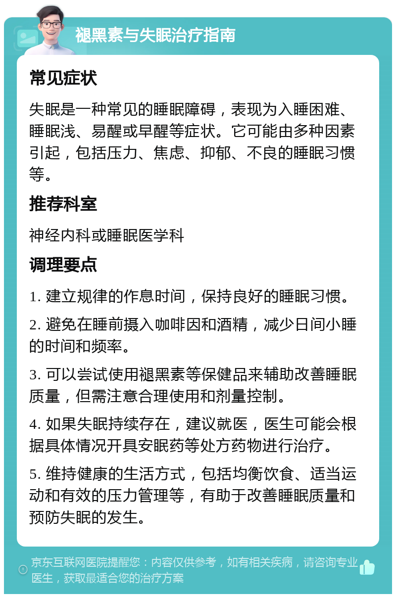 褪黑素与失眠治疗指南 常见症状 失眠是一种常见的睡眠障碍，表现为入睡困难、睡眠浅、易醒或早醒等症状。它可能由多种因素引起，包括压力、焦虑、抑郁、不良的睡眠习惯等。 推荐科室 神经内科或睡眠医学科 调理要点 1. 建立规律的作息时间，保持良好的睡眠习惯。 2. 避免在睡前摄入咖啡因和酒精，减少日间小睡的时间和频率。 3. 可以尝试使用褪黑素等保健品来辅助改善睡眠质量，但需注意合理使用和剂量控制。 4. 如果失眠持续存在，建议就医，医生可能会根据具体情况开具安眠药等处方药物进行治疗。 5. 维持健康的生活方式，包括均衡饮食、适当运动和有效的压力管理等，有助于改善睡眠质量和预防失眠的发生。