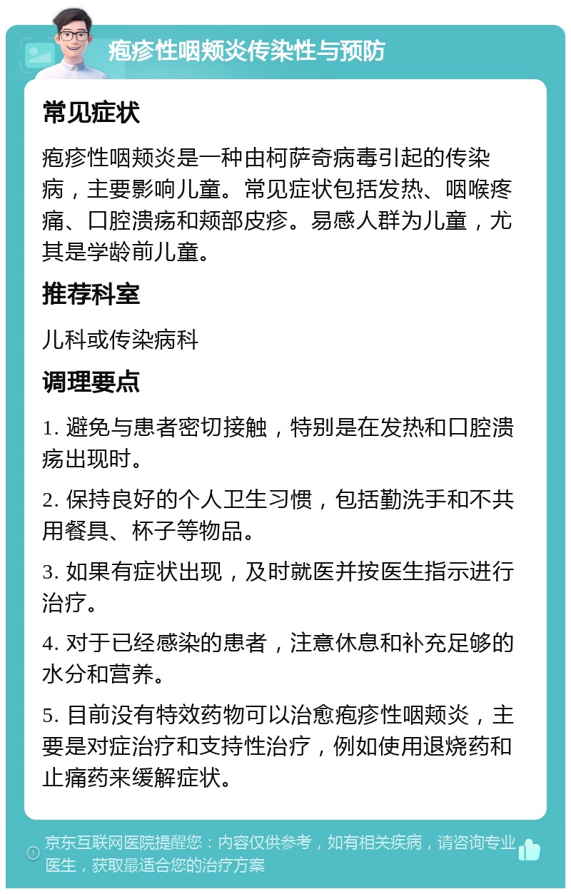 疱疹性咽颊炎传染性与预防 常见症状 疱疹性咽颊炎是一种由柯萨奇病毒引起的传染病，主要影响儿童。常见症状包括发热、咽喉疼痛、口腔溃疡和颊部皮疹。易感人群为儿童，尤其是学龄前儿童。 推荐科室 儿科或传染病科 调理要点 1. 避免与患者密切接触，特别是在发热和口腔溃疡出现时。 2. 保持良好的个人卫生习惯，包括勤洗手和不共用餐具、杯子等物品。 3. 如果有症状出现，及时就医并按医生指示进行治疗。 4. 对于已经感染的患者，注意休息和补充足够的水分和营养。 5. 目前没有特效药物可以治愈疱疹性咽颊炎，主要是对症治疗和支持性治疗，例如使用退烧药和止痛药来缓解症状。