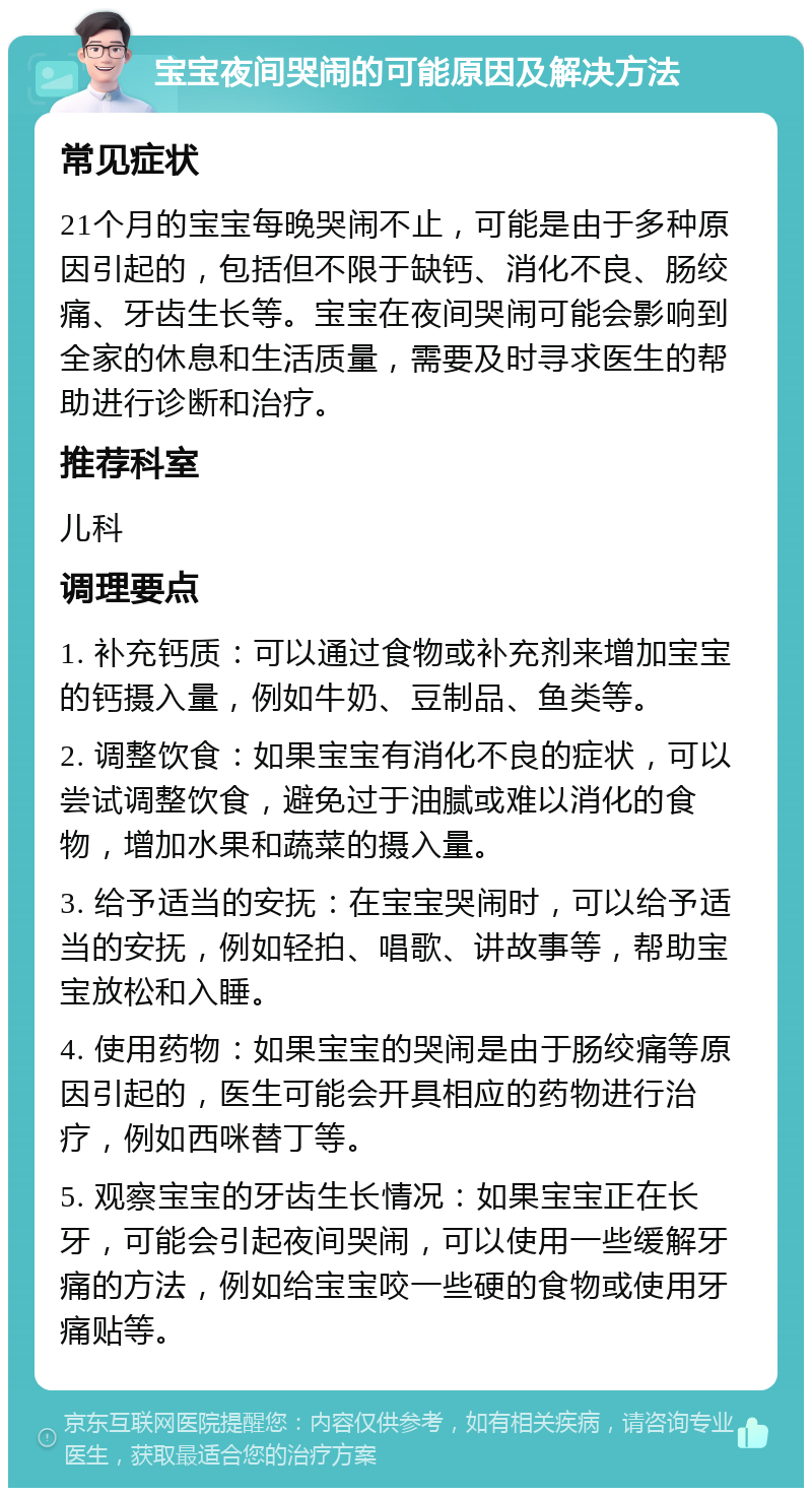 宝宝夜间哭闹的可能原因及解决方法 常见症状 21个月的宝宝每晚哭闹不止，可能是由于多种原因引起的，包括但不限于缺钙、消化不良、肠绞痛、牙齿生长等。宝宝在夜间哭闹可能会影响到全家的休息和生活质量，需要及时寻求医生的帮助进行诊断和治疗。 推荐科室 儿科 调理要点 1. 补充钙质：可以通过食物或补充剂来增加宝宝的钙摄入量，例如牛奶、豆制品、鱼类等。 2. 调整饮食：如果宝宝有消化不良的症状，可以尝试调整饮食，避免过于油腻或难以消化的食物，增加水果和蔬菜的摄入量。 3. 给予适当的安抚：在宝宝哭闹时，可以给予适当的安抚，例如轻拍、唱歌、讲故事等，帮助宝宝放松和入睡。 4. 使用药物：如果宝宝的哭闹是由于肠绞痛等原因引起的，医生可能会开具相应的药物进行治疗，例如西咪替丁等。 5. 观察宝宝的牙齿生长情况：如果宝宝正在长牙，可能会引起夜间哭闹，可以使用一些缓解牙痛的方法，例如给宝宝咬一些硬的食物或使用牙痛贴等。