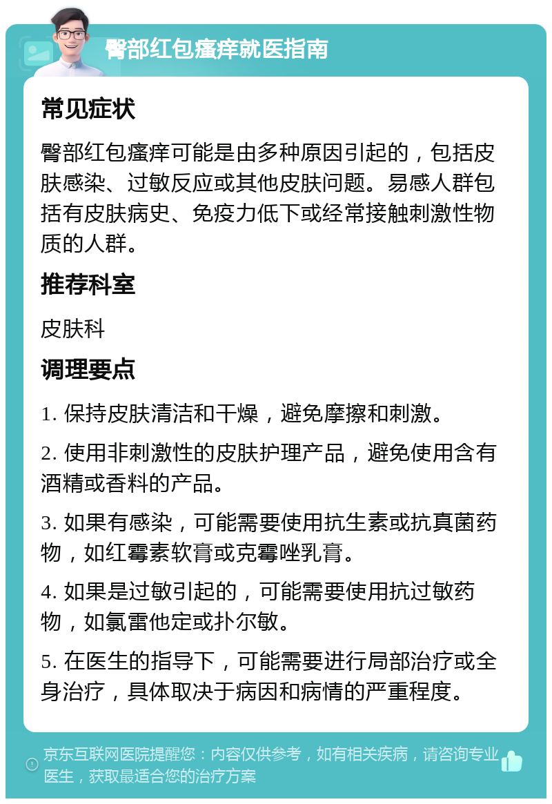 臀部红包瘙痒就医指南 常见症状 臀部红包瘙痒可能是由多种原因引起的，包括皮肤感染、过敏反应或其他皮肤问题。易感人群包括有皮肤病史、免疫力低下或经常接触刺激性物质的人群。 推荐科室 皮肤科 调理要点 1. 保持皮肤清洁和干燥，避免摩擦和刺激。 2. 使用非刺激性的皮肤护理产品，避免使用含有酒精或香料的产品。 3. 如果有感染，可能需要使用抗生素或抗真菌药物，如红霉素软膏或克霉唑乳膏。 4. 如果是过敏引起的，可能需要使用抗过敏药物，如氯雷他定或扑尔敏。 5. 在医生的指导下，可能需要进行局部治疗或全身治疗，具体取决于病因和病情的严重程度。