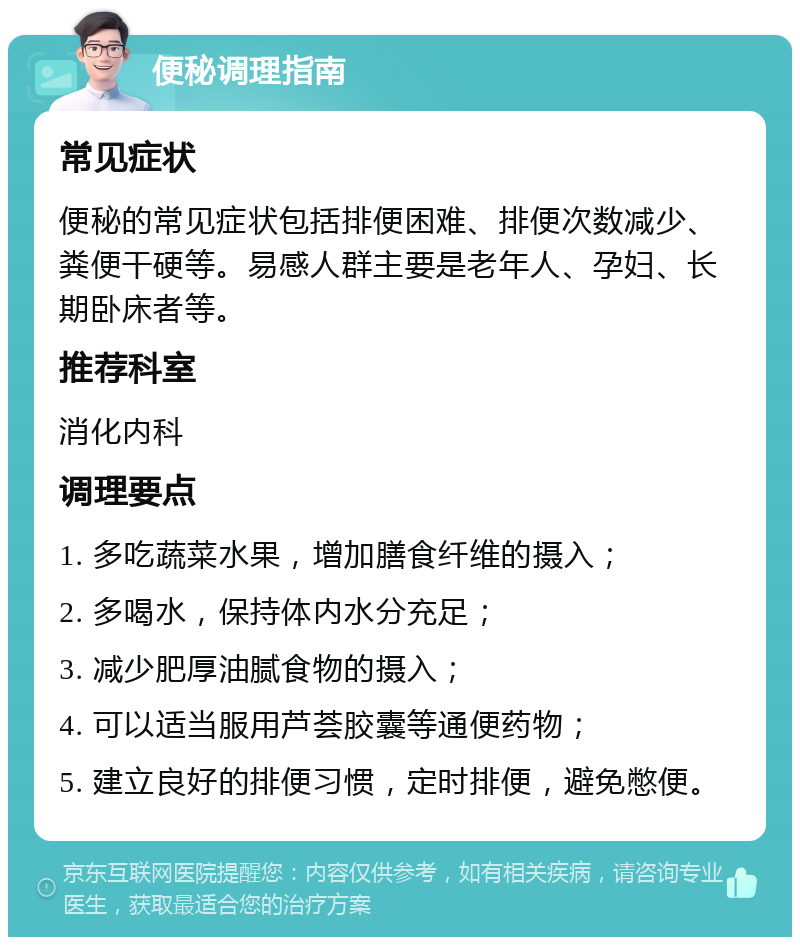 便秘调理指南 常见症状 便秘的常见症状包括排便困难、排便次数减少、粪便干硬等。易感人群主要是老年人、孕妇、长期卧床者等。 推荐科室 消化内科 调理要点 1. 多吃蔬菜水果，增加膳食纤维的摄入； 2. 多喝水，保持体内水分充足； 3. 减少肥厚油腻食物的摄入； 4. 可以适当服用芦荟胶囊等通便药物； 5. 建立良好的排便习惯，定时排便，避免憋便。