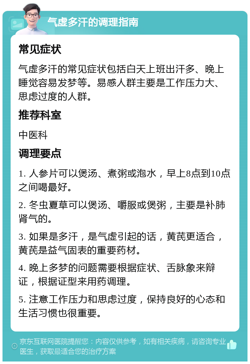 气虚多汗的调理指南 常见症状 气虚多汗的常见症状包括白天上班出汗多、晚上睡觉容易发梦等。易感人群主要是工作压力大、思虑过度的人群。 推荐科室 中医科 调理要点 1. 人参片可以煲汤、煮粥或泡水，早上8点到10点之间喝最好。 2. 冬虫夏草可以煲汤、嚼服或煲粥，主要是补肺肾气的。 3. 如果是多汗，是气虚引起的话，黄芪更适合，黄芪是益气固表的重要药材。 4. 晚上多梦的问题需要根据症状、舌脉象来辩证，根据证型来用药调理。 5. 注意工作压力和思虑过度，保持良好的心态和生活习惯也很重要。