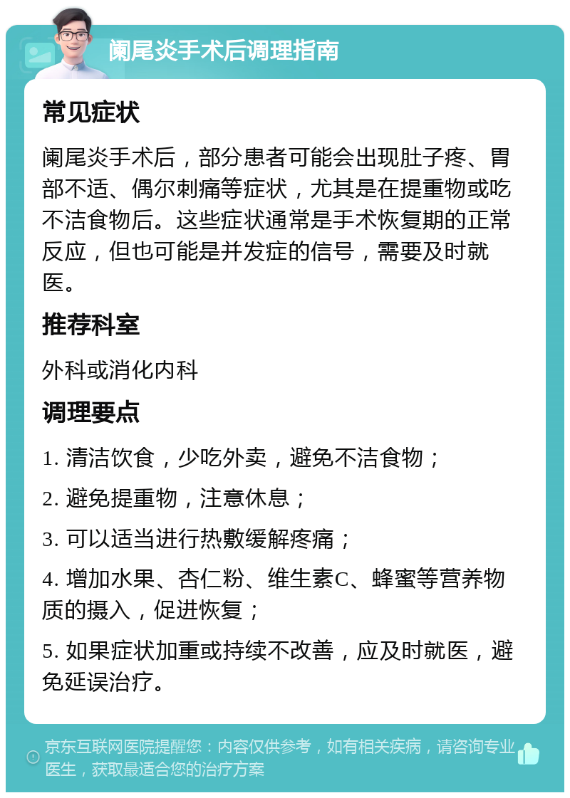 阑尾炎手术后调理指南 常见症状 阑尾炎手术后，部分患者可能会出现肚子疼、胃部不适、偶尔刺痛等症状，尤其是在提重物或吃不洁食物后。这些症状通常是手术恢复期的正常反应，但也可能是并发症的信号，需要及时就医。 推荐科室 外科或消化内科 调理要点 1. 清洁饮食，少吃外卖，避免不洁食物； 2. 避免提重物，注意休息； 3. 可以适当进行热敷缓解疼痛； 4. 增加水果、杏仁粉、维生素C、蜂蜜等营养物质的摄入，促进恢复； 5. 如果症状加重或持续不改善，应及时就医，避免延误治疗。