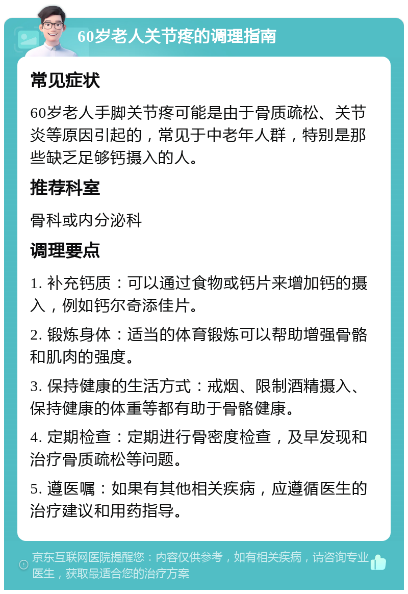 60岁老人关节疼的调理指南 常见症状 60岁老人手脚关节疼可能是由于骨质疏松、关节炎等原因引起的，常见于中老年人群，特别是那些缺乏足够钙摄入的人。 推荐科室 骨科或内分泌科 调理要点 1. 补充钙质：可以通过食物或钙片来增加钙的摄入，例如钙尔奇添佳片。 2. 锻炼身体：适当的体育锻炼可以帮助增强骨骼和肌肉的强度。 3. 保持健康的生活方式：戒烟、限制酒精摄入、保持健康的体重等都有助于骨骼健康。 4. 定期检查：定期进行骨密度检查，及早发现和治疗骨质疏松等问题。 5. 遵医嘱：如果有其他相关疾病，应遵循医生的治疗建议和用药指导。