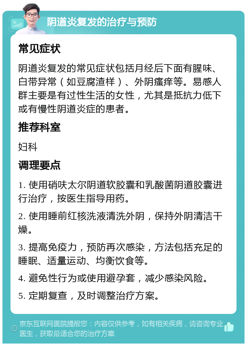 阴道炎复发的治疗与预防 常见症状 阴道炎复发的常见症状包括月经后下面有腥味、白带异常（如豆腐渣样）、外阴瘙痒等。易感人群主要是有过性生活的女性，尤其是抵抗力低下或有慢性阴道炎症的患者。 推荐科室 妇科 调理要点 1. 使用硝呋太尔阴道软胶囊和乳酸菌阴道胶囊进行治疗，按医生指导用药。 2. 使用睡前红核洗液清洗外阴，保持外阴清洁干燥。 3. 提高免疫力，预防再次感染，方法包括充足的睡眠、适量运动、均衡饮食等。 4. 避免性行为或使用避孕套，减少感染风险。 5. 定期复查，及时调整治疗方案。