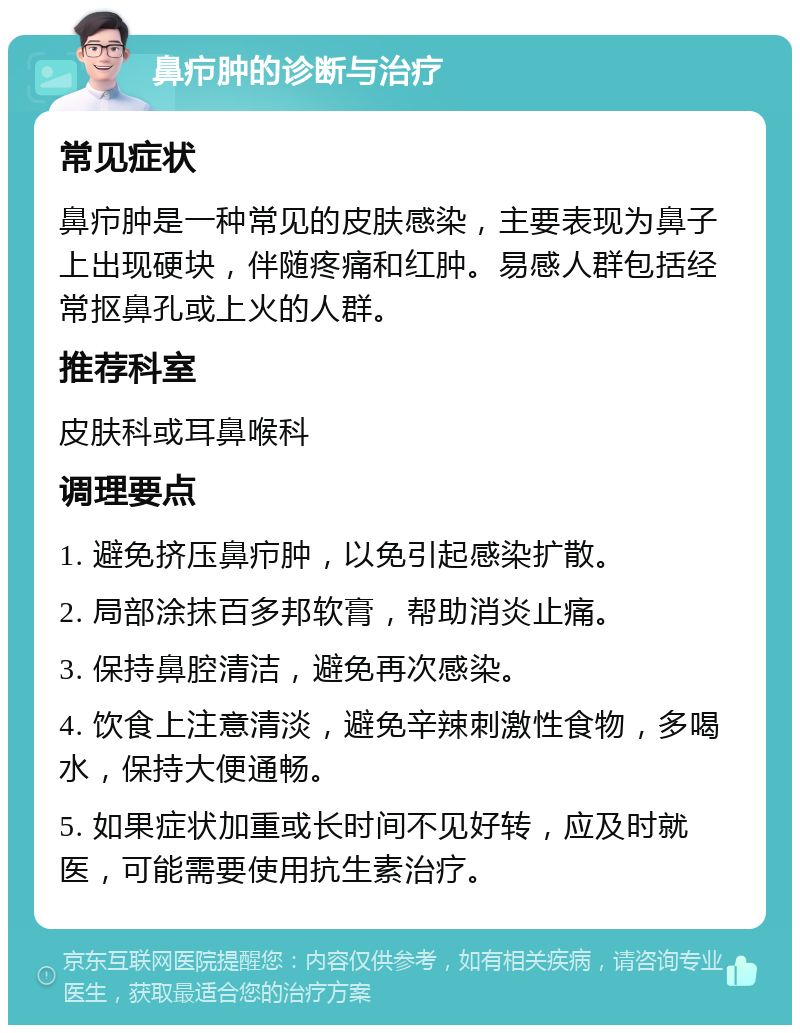 鼻疖肿的诊断与治疗 常见症状 鼻疖肿是一种常见的皮肤感染，主要表现为鼻子上出现硬块，伴随疼痛和红肿。易感人群包括经常抠鼻孔或上火的人群。 推荐科室 皮肤科或耳鼻喉科 调理要点 1. 避免挤压鼻疖肿，以免引起感染扩散。 2. 局部涂抹百多邦软膏，帮助消炎止痛。 3. 保持鼻腔清洁，避免再次感染。 4. 饮食上注意清淡，避免辛辣刺激性食物，多喝水，保持大便通畅。 5. 如果症状加重或长时间不见好转，应及时就医，可能需要使用抗生素治疗。