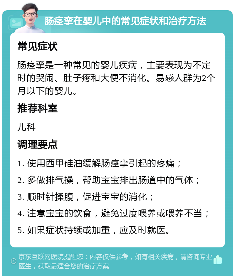 肠痉挛在婴儿中的常见症状和治疗方法 常见症状 肠痉挛是一种常见的婴儿疾病，主要表现为不定时的哭闹、肚子疼和大便不消化。易感人群为2个月以下的婴儿。 推荐科室 儿科 调理要点 1. 使用西甲硅油缓解肠痉挛引起的疼痛； 2. 多做排气操，帮助宝宝排出肠道中的气体； 3. 顺时针揉腹，促进宝宝的消化； 4. 注意宝宝的饮食，避免过度喂养或喂养不当； 5. 如果症状持续或加重，应及时就医。