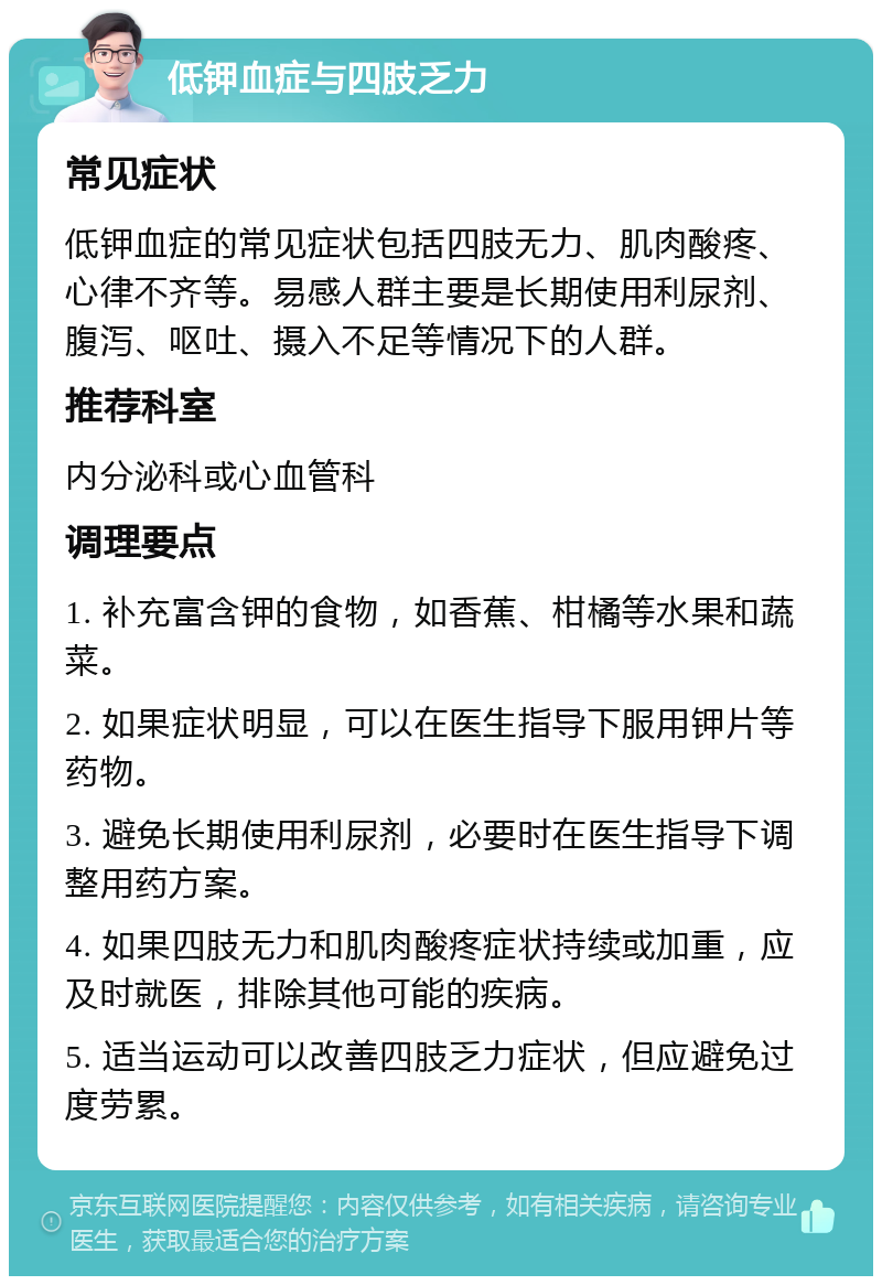 低钾血症与四肢乏力 常见症状 低钾血症的常见症状包括四肢无力、肌肉酸疼、心律不齐等。易感人群主要是长期使用利尿剂、腹泻、呕吐、摄入不足等情况下的人群。 推荐科室 内分泌科或心血管科 调理要点 1. 补充富含钾的食物，如香蕉、柑橘等水果和蔬菜。 2. 如果症状明显，可以在医生指导下服用钾片等药物。 3. 避免长期使用利尿剂，必要时在医生指导下调整用药方案。 4. 如果四肢无力和肌肉酸疼症状持续或加重，应及时就医，排除其他可能的疾病。 5. 适当运动可以改善四肢乏力症状，但应避免过度劳累。