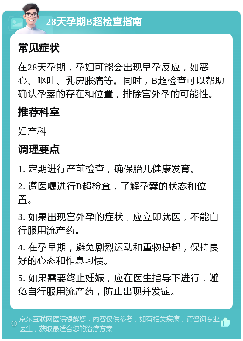 28天孕期B超检查指南 常见症状 在28天孕期，孕妇可能会出现早孕反应，如恶心、呕吐、乳房胀痛等。同时，B超检查可以帮助确认孕囊的存在和位置，排除宫外孕的可能性。 推荐科室 妇产科 调理要点 1. 定期进行产前检查，确保胎儿健康发育。 2. 遵医嘱进行B超检查，了解孕囊的状态和位置。 3. 如果出现宫外孕的症状，应立即就医，不能自行服用流产药。 4. 在孕早期，避免剧烈运动和重物提起，保持良好的心态和作息习惯。 5. 如果需要终止妊娠，应在医生指导下进行，避免自行服用流产药，防止出现并发症。