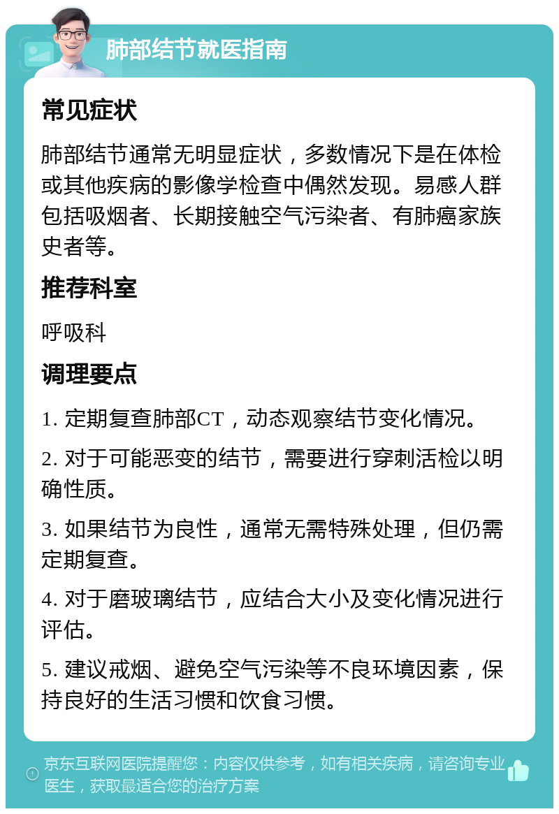 肺部结节就医指南 常见症状 肺部结节通常无明显症状，多数情况下是在体检或其他疾病的影像学检查中偶然发现。易感人群包括吸烟者、长期接触空气污染者、有肺癌家族史者等。 推荐科室 呼吸科 调理要点 1. 定期复查肺部CT，动态观察结节变化情况。 2. 对于可能恶变的结节，需要进行穿刺活检以明确性质。 3. 如果结节为良性，通常无需特殊处理，但仍需定期复查。 4. 对于磨玻璃结节，应结合大小及变化情况进行评估。 5. 建议戒烟、避免空气污染等不良环境因素，保持良好的生活习惯和饮食习惯。