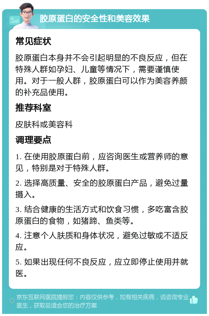 胶原蛋白的安全性和美容效果 常见症状 胶原蛋白本身并不会引起明显的不良反应，但在特殊人群如孕妇、儿童等情况下，需要谨慎使用。对于一般人群，胶原蛋白可以作为美容养颜的补充品使用。 推荐科室 皮肤科或美容科 调理要点 1. 在使用胶原蛋白前，应咨询医生或营养师的意见，特别是对于特殊人群。 2. 选择高质量、安全的胶原蛋白产品，避免过量摄入。 3. 结合健康的生活方式和饮食习惯，多吃富含胶原蛋白的食物，如猪蹄、鱼类等。 4. 注意个人肤质和身体状况，避免过敏或不适反应。 5. 如果出现任何不良反应，应立即停止使用并就医。