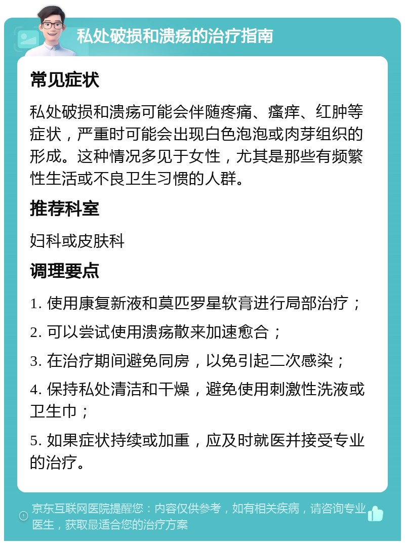 私处破损和溃疡的治疗指南 常见症状 私处破损和溃疡可能会伴随疼痛、瘙痒、红肿等症状，严重时可能会出现白色泡泡或肉芽组织的形成。这种情况多见于女性，尤其是那些有频繁性生活或不良卫生习惯的人群。 推荐科室 妇科或皮肤科 调理要点 1. 使用康复新液和莫匹罗星软膏进行局部治疗； 2. 可以尝试使用溃疡散来加速愈合； 3. 在治疗期间避免同房，以免引起二次感染； 4. 保持私处清洁和干燥，避免使用刺激性洗液或卫生巾； 5. 如果症状持续或加重，应及时就医并接受专业的治疗。