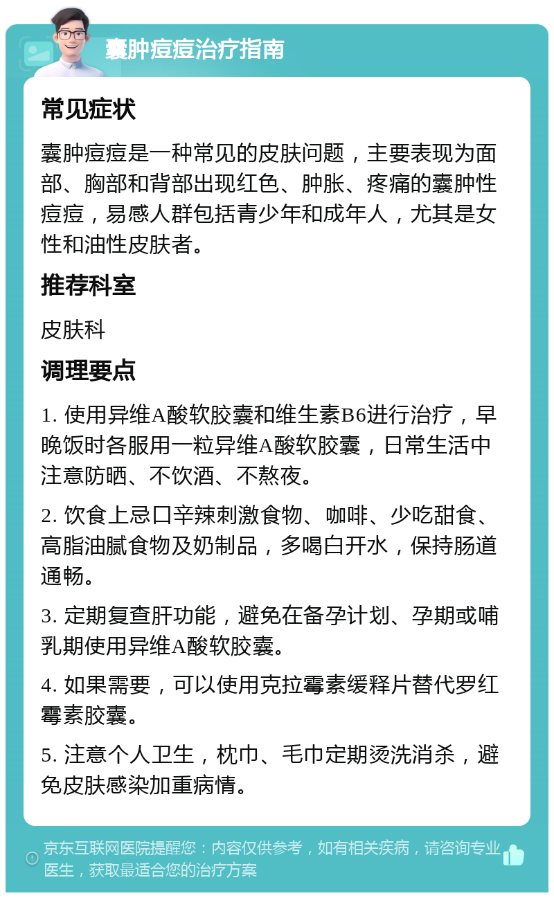 囊肿痘痘治疗指南 常见症状 囊肿痘痘是一种常见的皮肤问题，主要表现为面部、胸部和背部出现红色、肿胀、疼痛的囊肿性痘痘，易感人群包括青少年和成年人，尤其是女性和油性皮肤者。 推荐科室 皮肤科 调理要点 1. 使用异维A酸软胶囊和维生素B6进行治疗，早晚饭时各服用一粒异维A酸软胶囊，日常生活中注意防晒、不饮酒、不熬夜。 2. 饮食上忌口辛辣刺激食物、咖啡、少吃甜食、高脂油腻食物及奶制品，多喝白开水，保持肠道通畅。 3. 定期复查肝功能，避免在备孕计划、孕期或哺乳期使用异维A酸软胶囊。 4. 如果需要，可以使用克拉霉素缓释片替代罗红霉素胶囊。 5. 注意个人卫生，枕巾、毛巾定期烫洗消杀，避免皮肤感染加重病情。