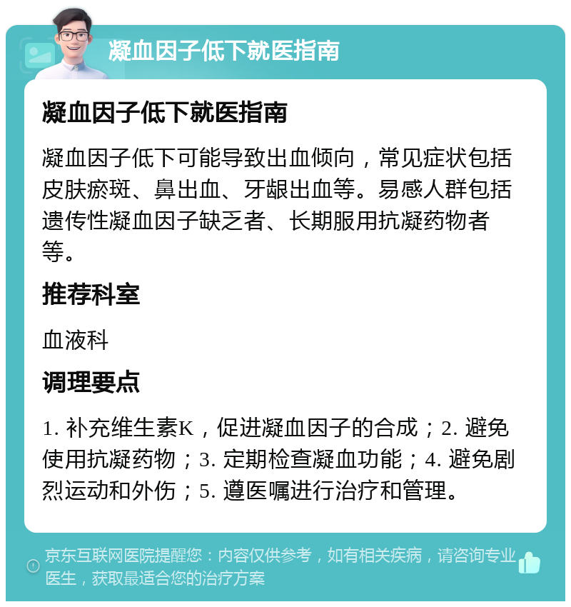 凝血因子低下就医指南 凝血因子低下就医指南 凝血因子低下可能导致出血倾向，常见症状包括皮肤瘀斑、鼻出血、牙龈出血等。易感人群包括遗传性凝血因子缺乏者、长期服用抗凝药物者等。 推荐科室 血液科 调理要点 1. 补充维生素K，促进凝血因子的合成；2. 避免使用抗凝药物；3. 定期检查凝血功能；4. 避免剧烈运动和外伤；5. 遵医嘱进行治疗和管理。