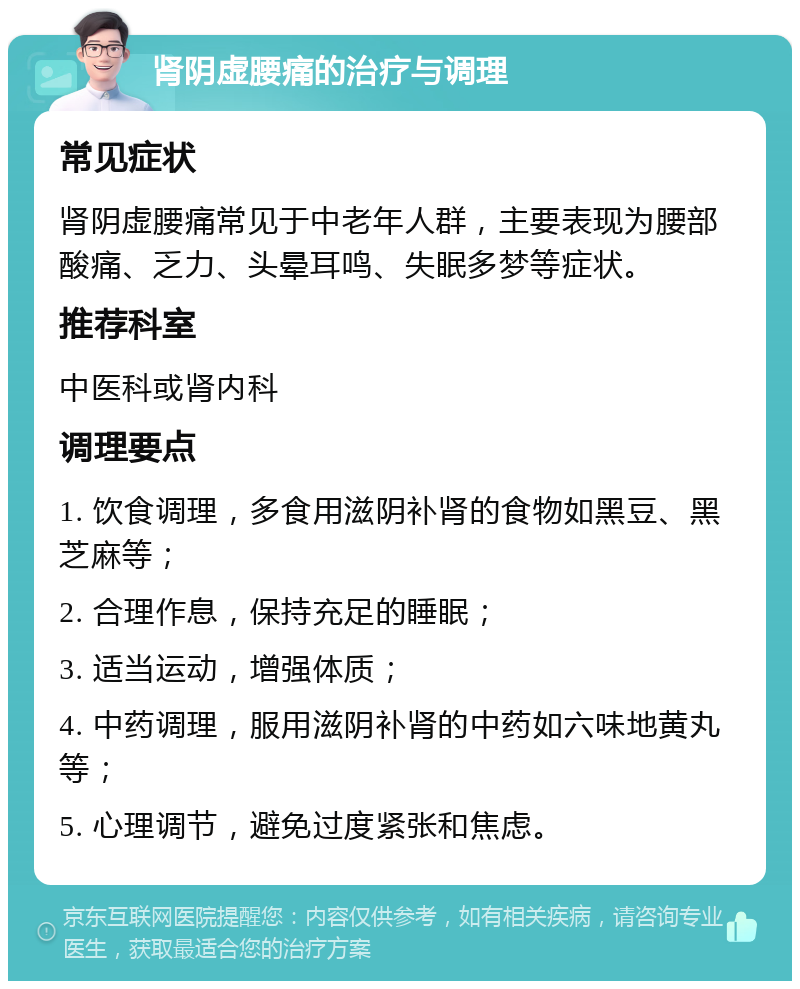 肾阴虚腰痛的治疗与调理 常见症状 肾阴虚腰痛常见于中老年人群，主要表现为腰部酸痛、乏力、头晕耳鸣、失眠多梦等症状。 推荐科室 中医科或肾内科 调理要点 1. 饮食调理，多食用滋阴补肾的食物如黑豆、黑芝麻等； 2. 合理作息，保持充足的睡眠； 3. 适当运动，增强体质； 4. 中药调理，服用滋阴补肾的中药如六味地黄丸等； 5. 心理调节，避免过度紧张和焦虑。