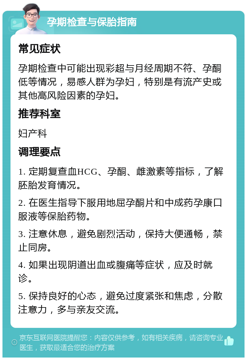 孕期检查与保胎指南 常见症状 孕期检查中可能出现彩超与月经周期不符、孕酮低等情况，易感人群为孕妇，特别是有流产史或其他高风险因素的孕妇。 推荐科室 妇产科 调理要点 1. 定期复查血HCG、孕酮、雌激素等指标，了解胚胎发育情况。 2. 在医生指导下服用地屈孕酮片和中成药孕康口服液等保胎药物。 3. 注意休息，避免剧烈活动，保持大便通畅，禁止同房。 4. 如果出现阴道出血或腹痛等症状，应及时就诊。 5. 保持良好的心态，避免过度紧张和焦虑，分散注意力，多与亲友交流。