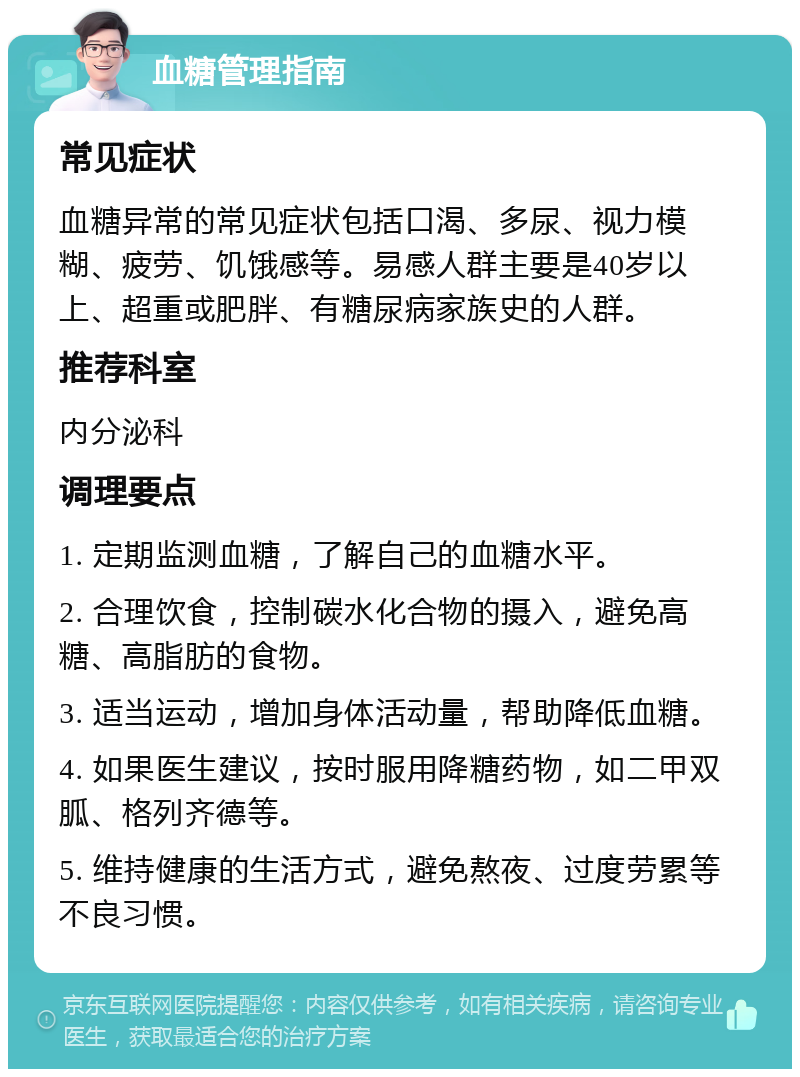 血糖管理指南 常见症状 血糖异常的常见症状包括口渴、多尿、视力模糊、疲劳、饥饿感等。易感人群主要是40岁以上、超重或肥胖、有糖尿病家族史的人群。 推荐科室 内分泌科 调理要点 1. 定期监测血糖，了解自己的血糖水平。 2. 合理饮食，控制碳水化合物的摄入，避免高糖、高脂肪的食物。 3. 适当运动，增加身体活动量，帮助降低血糖。 4. 如果医生建议，按时服用降糖药物，如二甲双胍、格列齐德等。 5. 维持健康的生活方式，避免熬夜、过度劳累等不良习惯。