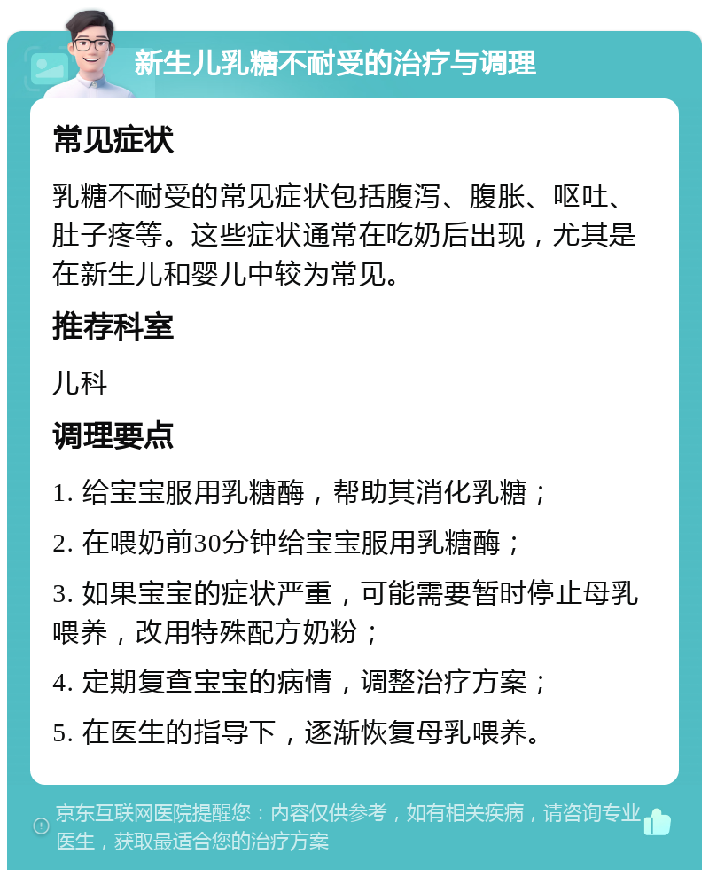 新生儿乳糖不耐受的治疗与调理 常见症状 乳糖不耐受的常见症状包括腹泻、腹胀、呕吐、肚子疼等。这些症状通常在吃奶后出现，尤其是在新生儿和婴儿中较为常见。 推荐科室 儿科 调理要点 1. 给宝宝服用乳糖酶，帮助其消化乳糖； 2. 在喂奶前30分钟给宝宝服用乳糖酶； 3. 如果宝宝的症状严重，可能需要暂时停止母乳喂养，改用特殊配方奶粉； 4. 定期复查宝宝的病情，调整治疗方案； 5. 在医生的指导下，逐渐恢复母乳喂养。