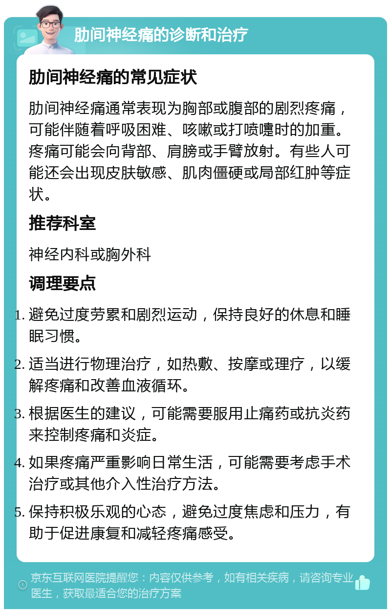 肋间神经痛的诊断和治疗 肋间神经痛的常见症状 肋间神经痛通常表现为胸部或腹部的剧烈疼痛，可能伴随着呼吸困难、咳嗽或打喷嚏时的加重。疼痛可能会向背部、肩膀或手臂放射。有些人可能还会出现皮肤敏感、肌肉僵硬或局部红肿等症状。 推荐科室 神经内科或胸外科 调理要点 避免过度劳累和剧烈运动，保持良好的休息和睡眠习惯。 适当进行物理治疗，如热敷、按摩或理疗，以缓解疼痛和改善血液循环。 根据医生的建议，可能需要服用止痛药或抗炎药来控制疼痛和炎症。 如果疼痛严重影响日常生活，可能需要考虑手术治疗或其他介入性治疗方法。 保持积极乐观的心态，避免过度焦虑和压力，有助于促进康复和减轻疼痛感受。