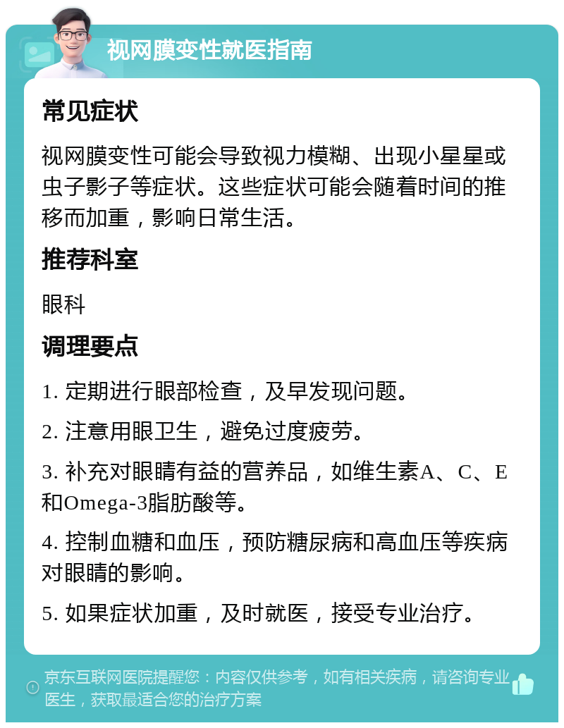 视网膜变性就医指南 常见症状 视网膜变性可能会导致视力模糊、出现小星星或虫子影子等症状。这些症状可能会随着时间的推移而加重，影响日常生活。 推荐科室 眼科 调理要点 1. 定期进行眼部检查，及早发现问题。 2. 注意用眼卫生，避免过度疲劳。 3. 补充对眼睛有益的营养品，如维生素A、C、E和Omega-3脂肪酸等。 4. 控制血糖和血压，预防糖尿病和高血压等疾病对眼睛的影响。 5. 如果症状加重，及时就医，接受专业治疗。