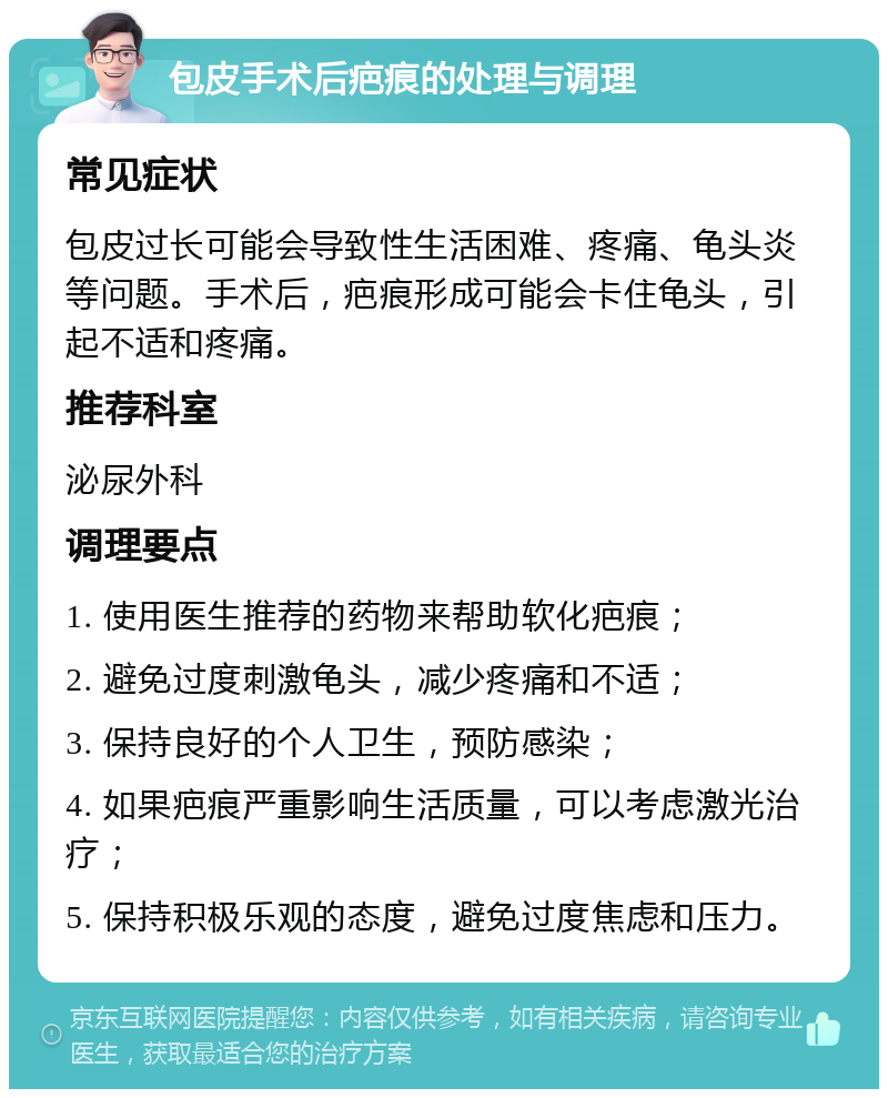 包皮手术后疤痕的处理与调理 常见症状 包皮过长可能会导致性生活困难、疼痛、龟头炎等问题。手术后，疤痕形成可能会卡住龟头，引起不适和疼痛。 推荐科室 泌尿外科 调理要点 1. 使用医生推荐的药物来帮助软化疤痕； 2. 避免过度刺激龟头，减少疼痛和不适； 3. 保持良好的个人卫生，预防感染； 4. 如果疤痕严重影响生活质量，可以考虑激光治疗； 5. 保持积极乐观的态度，避免过度焦虑和压力。