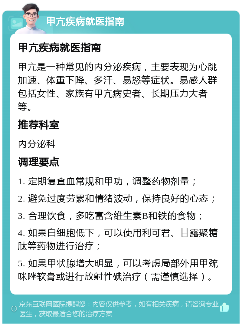 甲亢疾病就医指南 甲亢疾病就医指南 甲亢是一种常见的内分泌疾病，主要表现为心跳加速、体重下降、多汗、易怒等症状。易感人群包括女性、家族有甲亢病史者、长期压力大者等。 推荐科室 内分泌科 调理要点 1. 定期复查血常规和甲功，调整药物剂量； 2. 避免过度劳累和情绪波动，保持良好的心态； 3. 合理饮食，多吃富含维生素B和铁的食物； 4. 如果白细胞低下，可以使用利可君、甘露聚糖肽等药物进行治疗； 5. 如果甲状腺增大明显，可以考虑局部外用甲巯咪唑软膏或进行放射性碘治疗（需谨慎选择）。