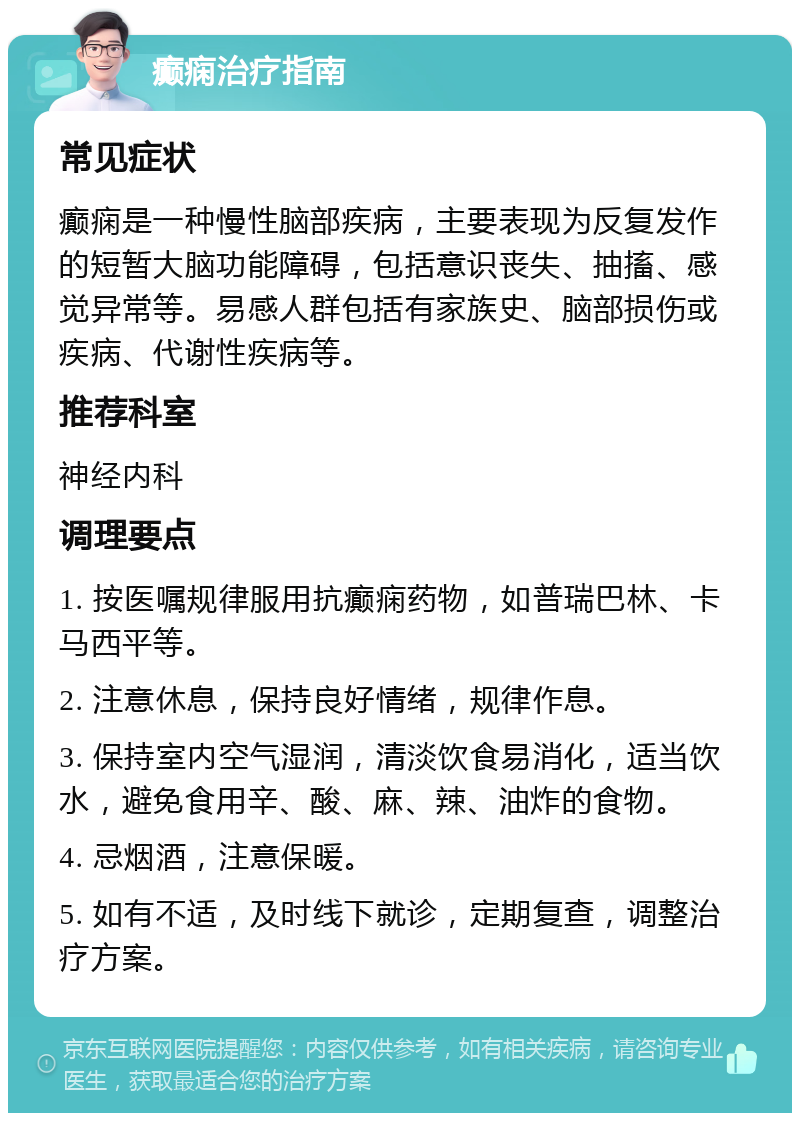 癫痫治疗指南 常见症状 癫痫是一种慢性脑部疾病，主要表现为反复发作的短暂大脑功能障碍，包括意识丧失、抽搐、感觉异常等。易感人群包括有家族史、脑部损伤或疾病、代谢性疾病等。 推荐科室 神经内科 调理要点 1. 按医嘱规律服用抗癫痫药物，如普瑞巴林、卡马西平等。 2. 注意休息，保持良好情绪，规律作息。 3. 保持室内空气湿润，清淡饮食易消化，适当饮水，避免食用辛、酸、麻、辣、油炸的食物。 4. 忌烟酒，注意保暖。 5. 如有不适，及时线下就诊，定期复查，调整治疗方案。