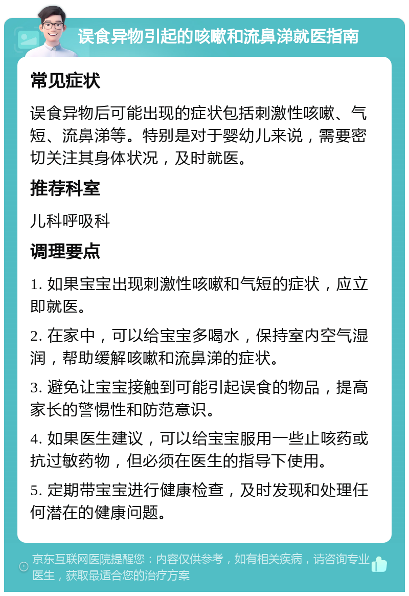 误食异物引起的咳嗽和流鼻涕就医指南 常见症状 误食异物后可能出现的症状包括刺激性咳嗽、气短、流鼻涕等。特别是对于婴幼儿来说，需要密切关注其身体状况，及时就医。 推荐科室 儿科呼吸科 调理要点 1. 如果宝宝出现刺激性咳嗽和气短的症状，应立即就医。 2. 在家中，可以给宝宝多喝水，保持室内空气湿润，帮助缓解咳嗽和流鼻涕的症状。 3. 避免让宝宝接触到可能引起误食的物品，提高家长的警惕性和防范意识。 4. 如果医生建议，可以给宝宝服用一些止咳药或抗过敏药物，但必须在医生的指导下使用。 5. 定期带宝宝进行健康检查，及时发现和处理任何潜在的健康问题。