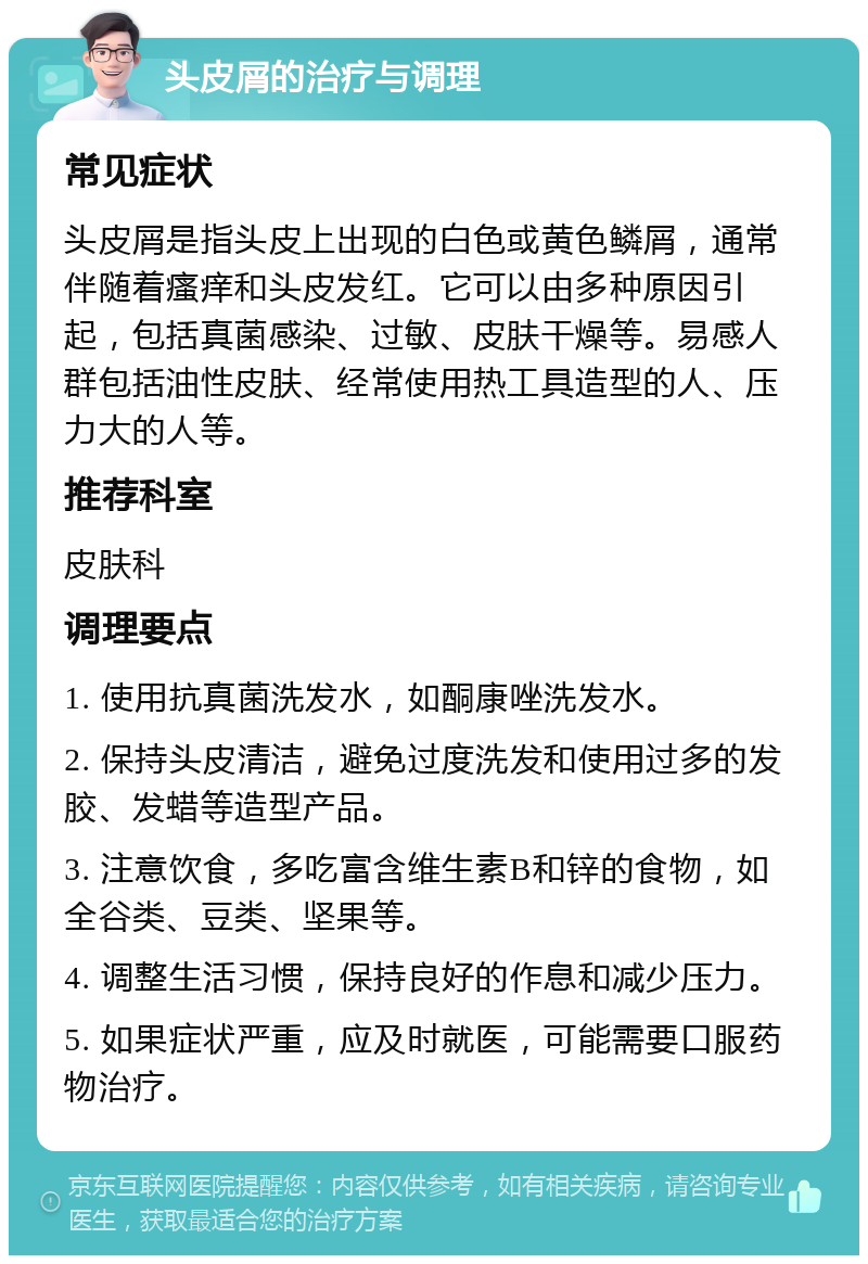 头皮屑的治疗与调理 常见症状 头皮屑是指头皮上出现的白色或黄色鳞屑，通常伴随着瘙痒和头皮发红。它可以由多种原因引起，包括真菌感染、过敏、皮肤干燥等。易感人群包括油性皮肤、经常使用热工具造型的人、压力大的人等。 推荐科室 皮肤科 调理要点 1. 使用抗真菌洗发水，如酮康唑洗发水。 2. 保持头皮清洁，避免过度洗发和使用过多的发胶、发蜡等造型产品。 3. 注意饮食，多吃富含维生素B和锌的食物，如全谷类、豆类、坚果等。 4. 调整生活习惯，保持良好的作息和减少压力。 5. 如果症状严重，应及时就医，可能需要口服药物治疗。