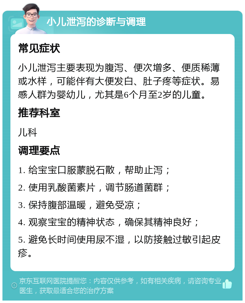 小儿泄泻的诊断与调理 常见症状 小儿泄泻主要表现为腹泻、便次增多、便质稀薄或水样，可能伴有大便发白、肚子疼等症状。易感人群为婴幼儿，尤其是6个月至2岁的儿童。 推荐科室 儿科 调理要点 1. 给宝宝口服蒙脱石散，帮助止泻； 2. 使用乳酸菌素片，调节肠道菌群； 3. 保持腹部温暖，避免受凉； 4. 观察宝宝的精神状态，确保其精神良好； 5. 避免长时间使用尿不湿，以防接触过敏引起皮疹。