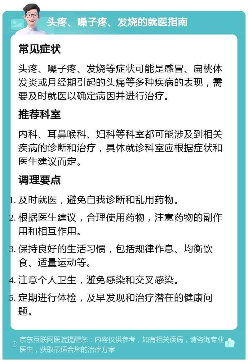 头疼、嗓子疼、发烧的就医指南 常见症状 头疼、嗓子疼、发烧等症状可能是感冒、扁桃体发炎或月经期引起的头痛等多种疾病的表现，需要及时就医以确定病因并进行治疗。 推荐科室 内科、耳鼻喉科、妇科等科室都可能涉及到相关疾病的诊断和治疗，具体就诊科室应根据症状和医生建议而定。 调理要点 及时就医，避免自我诊断和乱用药物。 根据医生建议，合理使用药物，注意药物的副作用和相互作用。 保持良好的生活习惯，包括规律作息、均衡饮食、适量运动等。 注意个人卫生，避免感染和交叉感染。 定期进行体检，及早发现和治疗潜在的健康问题。