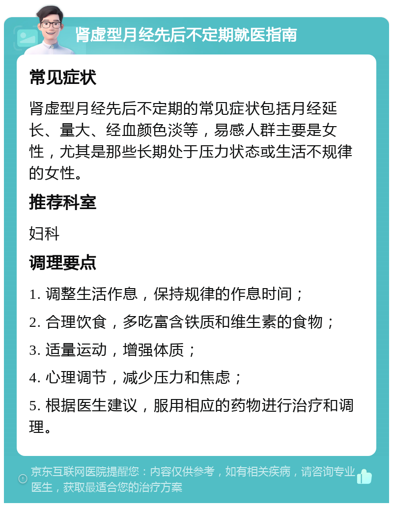 肾虚型月经先后不定期就医指南 常见症状 肾虚型月经先后不定期的常见症状包括月经延长、量大、经血颜色淡等，易感人群主要是女性，尤其是那些长期处于压力状态或生活不规律的女性。 推荐科室 妇科 调理要点 1. 调整生活作息，保持规律的作息时间； 2. 合理饮食，多吃富含铁质和维生素的食物； 3. 适量运动，增强体质； 4. 心理调节，减少压力和焦虑； 5. 根据医生建议，服用相应的药物进行治疗和调理。