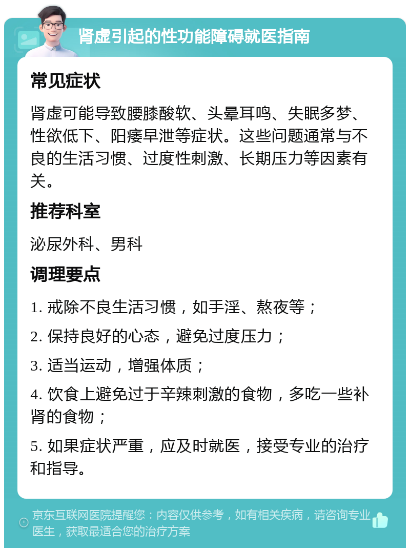 肾虚引起的性功能障碍就医指南 常见症状 肾虚可能导致腰膝酸软、头晕耳鸣、失眠多梦、性欲低下、阳痿早泄等症状。这些问题通常与不良的生活习惯、过度性刺激、长期压力等因素有关。 推荐科室 泌尿外科、男科 调理要点 1. 戒除不良生活习惯，如手淫、熬夜等； 2. 保持良好的心态，避免过度压力； 3. 适当运动，增强体质； 4. 饮食上避免过于辛辣刺激的食物，多吃一些补肾的食物； 5. 如果症状严重，应及时就医，接受专业的治疗和指导。