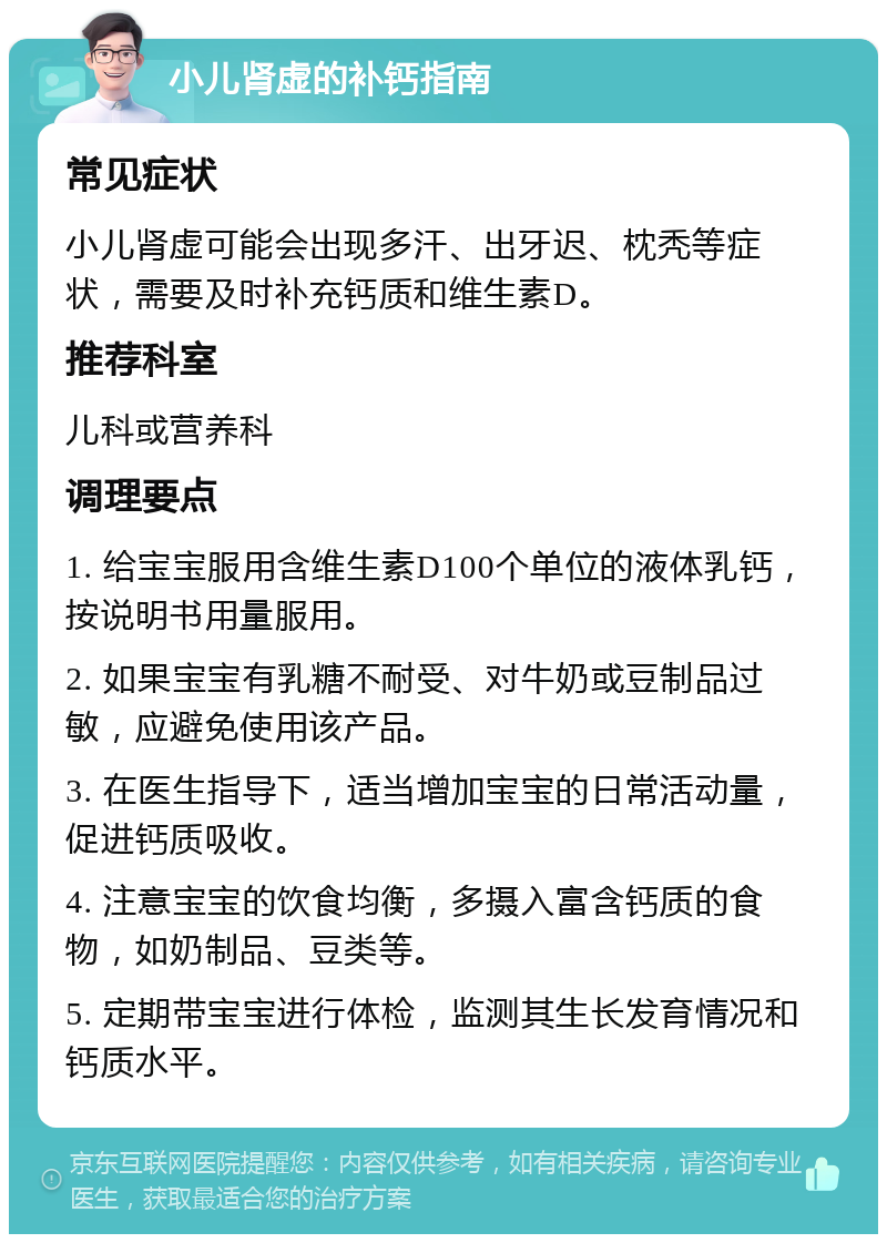 小儿肾虚的补钙指南 常见症状 小儿肾虚可能会出现多汗、出牙迟、枕秃等症状，需要及时补充钙质和维生素D。 推荐科室 儿科或营养科 调理要点 1. 给宝宝服用含维生素D100个单位的液体乳钙，按说明书用量服用。 2. 如果宝宝有乳糖不耐受、对牛奶或豆制品过敏，应避免使用该产品。 3. 在医生指导下，适当增加宝宝的日常活动量，促进钙质吸收。 4. 注意宝宝的饮食均衡，多摄入富含钙质的食物，如奶制品、豆类等。 5. 定期带宝宝进行体检，监测其生长发育情况和钙质水平。