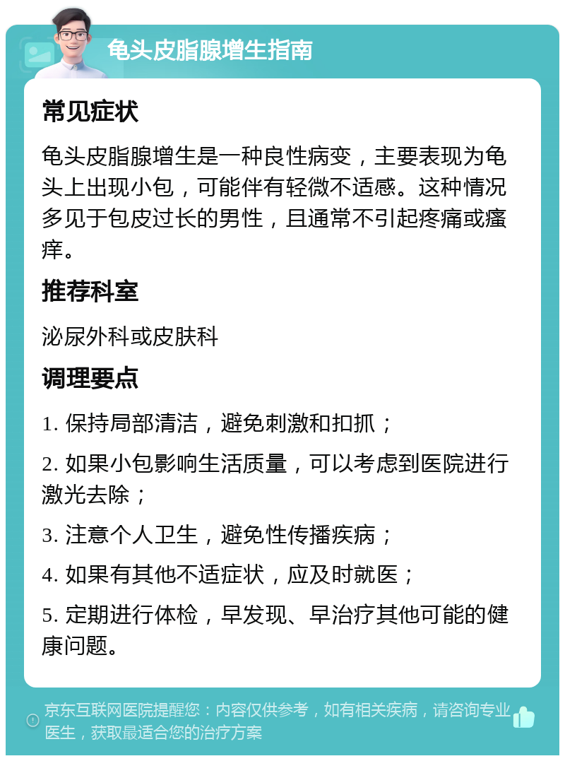 龟头皮脂腺增生指南 常见症状 龟头皮脂腺增生是一种良性病变，主要表现为龟头上出现小包，可能伴有轻微不适感。这种情况多见于包皮过长的男性，且通常不引起疼痛或瘙痒。 推荐科室 泌尿外科或皮肤科 调理要点 1. 保持局部清洁，避免刺激和扣抓； 2. 如果小包影响生活质量，可以考虑到医院进行激光去除； 3. 注意个人卫生，避免性传播疾病； 4. 如果有其他不适症状，应及时就医； 5. 定期进行体检，早发现、早治疗其他可能的健康问题。