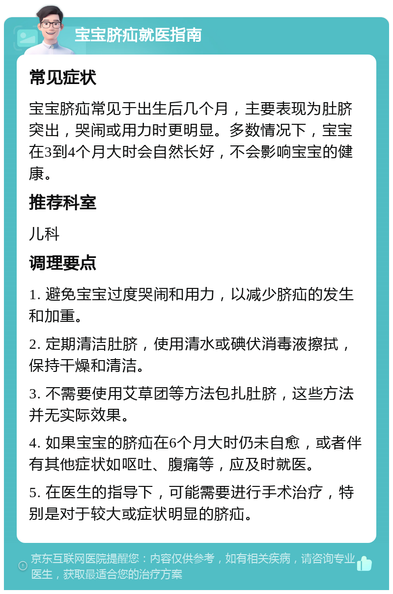 宝宝脐疝就医指南 常见症状 宝宝脐疝常见于出生后几个月，主要表现为肚脐突出，哭闹或用力时更明显。多数情况下，宝宝在3到4个月大时会自然长好，不会影响宝宝的健康。 推荐科室 儿科 调理要点 1. 避免宝宝过度哭闹和用力，以减少脐疝的发生和加重。 2. 定期清洁肚脐，使用清水或碘伏消毒液擦拭，保持干燥和清洁。 3. 不需要使用艾草团等方法包扎肚脐，这些方法并无实际效果。 4. 如果宝宝的脐疝在6个月大时仍未自愈，或者伴有其他症状如呕吐、腹痛等，应及时就医。 5. 在医生的指导下，可能需要进行手术治疗，特别是对于较大或症状明显的脐疝。