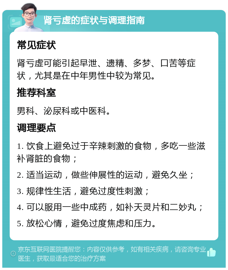 肾亏虚的症状与调理指南 常见症状 肾亏虚可能引起早泄、遗精、多梦、口苦等症状，尤其是在中年男性中较为常见。 推荐科室 男科、泌尿科或中医科。 调理要点 1. 饮食上避免过于辛辣刺激的食物，多吃一些滋补肾脏的食物； 2. 适当运动，做些伸展性的运动，避免久坐； 3. 规律性生活，避免过度性刺激； 4. 可以服用一些中成药，如补天灵片和二妙丸； 5. 放松心情，避免过度焦虑和压力。