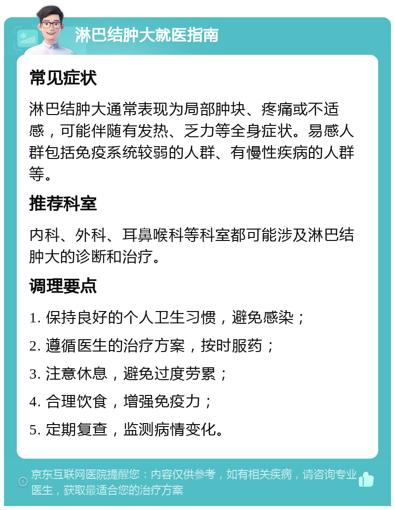 淋巴结肿大就医指南 常见症状 淋巴结肿大通常表现为局部肿块、疼痛或不适感，可能伴随有发热、乏力等全身症状。易感人群包括免疫系统较弱的人群、有慢性疾病的人群等。 推荐科室 内科、外科、耳鼻喉科等科室都可能涉及淋巴结肿大的诊断和治疗。 调理要点 1. 保持良好的个人卫生习惯，避免感染； 2. 遵循医生的治疗方案，按时服药； 3. 注意休息，避免过度劳累； 4. 合理饮食，增强免疫力； 5. 定期复查，监测病情变化。