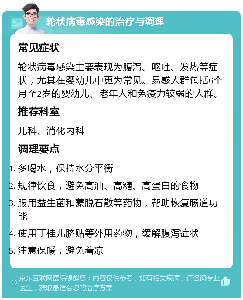 轮状病毒感染的治疗与调理 常见症状 轮状病毒感染主要表现为腹泻、呕吐、发热等症状，尤其在婴幼儿中更为常见。易感人群包括6个月至2岁的婴幼儿、老年人和免疫力较弱的人群。 推荐科室 儿科、消化内科 调理要点 多喝水，保持水分平衡 规律饮食，避免高油、高糖、高蛋白的食物 服用益生菌和蒙脱石散等药物，帮助恢复肠道功能 使用丁桂儿脐贴等外用药物，缓解腹泻症状 注意保暖，避免着凉