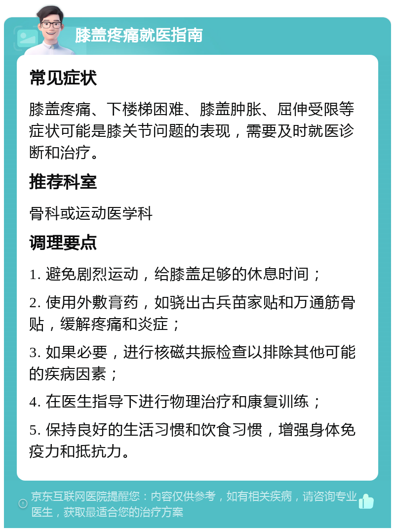 膝盖疼痛就医指南 常见症状 膝盖疼痛、下楼梯困难、膝盖肿胀、屈伸受限等症状可能是膝关节问题的表现，需要及时就医诊断和治疗。 推荐科室 骨科或运动医学科 调理要点 1. 避免剧烈运动，给膝盖足够的休息时间； 2. 使用外敷膏药，如骁出古兵苗家贴和万通筋骨贴，缓解疼痛和炎症； 3. 如果必要，进行核磁共振检查以排除其他可能的疾病因素； 4. 在医生指导下进行物理治疗和康复训练； 5. 保持良好的生活习惯和饮食习惯，增强身体免疫力和抵抗力。