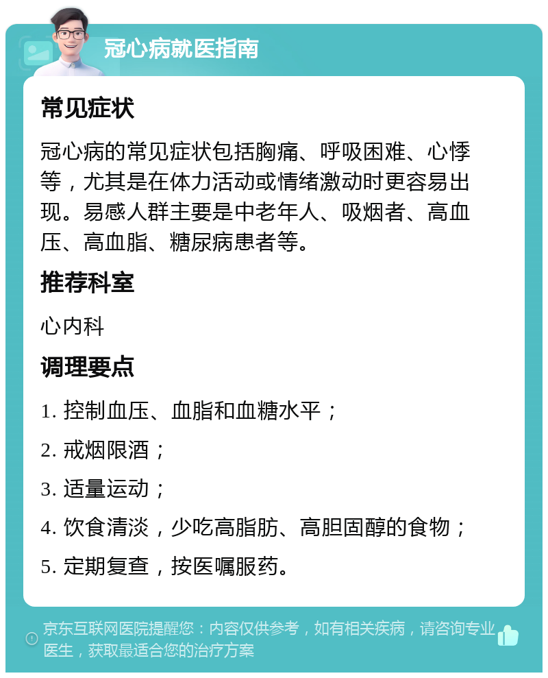 冠心病就医指南 常见症状 冠心病的常见症状包括胸痛、呼吸困难、心悸等，尤其是在体力活动或情绪激动时更容易出现。易感人群主要是中老年人、吸烟者、高血压、高血脂、糖尿病患者等。 推荐科室 心内科 调理要点 1. 控制血压、血脂和血糖水平； 2. 戒烟限酒； 3. 适量运动； 4. 饮食清淡，少吃高脂肪、高胆固醇的食物； 5. 定期复查，按医嘱服药。