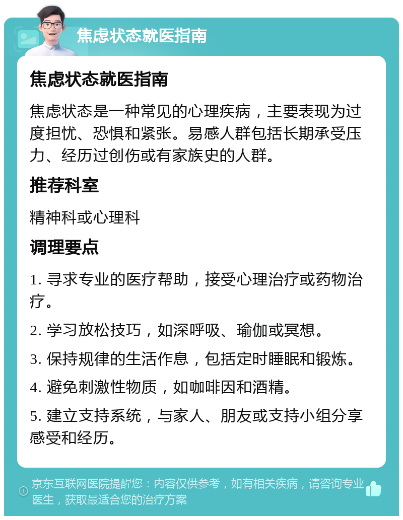 焦虑状态就医指南 焦虑状态就医指南 焦虑状态是一种常见的心理疾病，主要表现为过度担忧、恐惧和紧张。易感人群包括长期承受压力、经历过创伤或有家族史的人群。 推荐科室 精神科或心理科 调理要点 1. 寻求专业的医疗帮助，接受心理治疗或药物治疗。 2. 学习放松技巧，如深呼吸、瑜伽或冥想。 3. 保持规律的生活作息，包括定时睡眠和锻炼。 4. 避免刺激性物质，如咖啡因和酒精。 5. 建立支持系统，与家人、朋友或支持小组分享感受和经历。