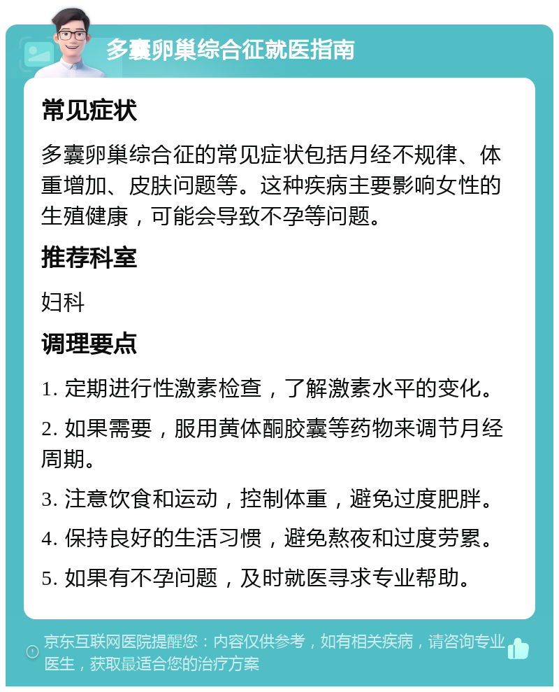 多囊卵巢综合征就医指南 常见症状 多囊卵巢综合征的常见症状包括月经不规律、体重增加、皮肤问题等。这种疾病主要影响女性的生殖健康，可能会导致不孕等问题。 推荐科室 妇科 调理要点 1. 定期进行性激素检查，了解激素水平的变化。 2. 如果需要，服用黄体酮胶囊等药物来调节月经周期。 3. 注意饮食和运动，控制体重，避免过度肥胖。 4. 保持良好的生活习惯，避免熬夜和过度劳累。 5. 如果有不孕问题，及时就医寻求专业帮助。