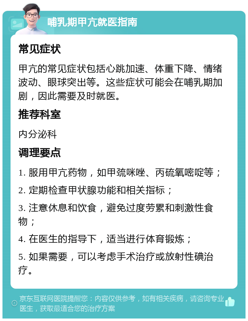 哺乳期甲亢就医指南 常见症状 甲亢的常见症状包括心跳加速、体重下降、情绪波动、眼球突出等。这些症状可能会在哺乳期加剧，因此需要及时就医。 推荐科室 内分泌科 调理要点 1. 服用甲亢药物，如甲巯咪唑、丙硫氧嘧啶等； 2. 定期检查甲状腺功能和相关指标； 3. 注意休息和饮食，避免过度劳累和刺激性食物； 4. 在医生的指导下，适当进行体育锻炼； 5. 如果需要，可以考虑手术治疗或放射性碘治疗。