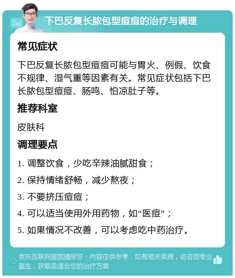 下巴反复长脓包型痘痘的治疗与调理 常见症状 下巴反复长脓包型痘痘可能与胃火、例假、饮食不规律、湿气重等因素有关。常见症状包括下巴长脓包型痘痘、肠鸣、怕凉肚子等。 推荐科室 皮肤科 调理要点 1. 调整饮食，少吃辛辣油腻甜食； 2. 保持情绪舒畅，减少熬夜； 3. 不要挤压痘痘； 4. 可以适当使用外用药物，如“医痘”； 5. 如果情况不改善，可以考虑吃中药治疗。