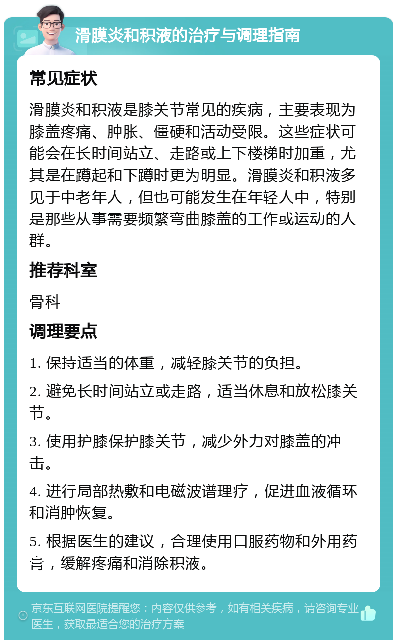 滑膜炎和积液的治疗与调理指南 常见症状 滑膜炎和积液是膝关节常见的疾病，主要表现为膝盖疼痛、肿胀、僵硬和活动受限。这些症状可能会在长时间站立、走路或上下楼梯时加重，尤其是在蹲起和下蹲时更为明显。滑膜炎和积液多见于中老年人，但也可能发生在年轻人中，特别是那些从事需要频繁弯曲膝盖的工作或运动的人群。 推荐科室 骨科 调理要点 1. 保持适当的体重，减轻膝关节的负担。 2. 避免长时间站立或走路，适当休息和放松膝关节。 3. 使用护膝保护膝关节，减少外力对膝盖的冲击。 4. 进行局部热敷和电磁波谱理疗，促进血液循环和消肿恢复。 5. 根据医生的建议，合理使用口服药物和外用药膏，缓解疼痛和消除积液。