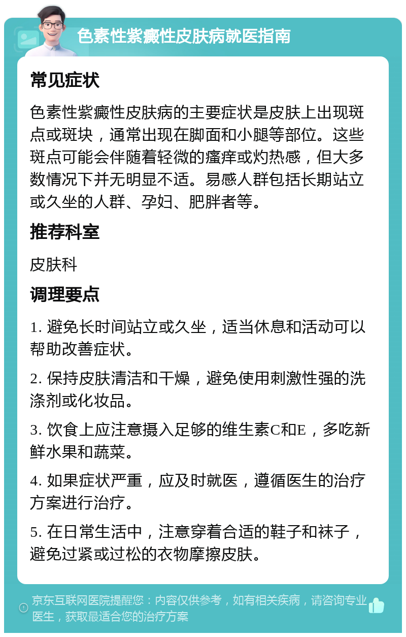 色素性紫癜性皮肤病就医指南 常见症状 色素性紫癜性皮肤病的主要症状是皮肤上出现斑点或斑块，通常出现在脚面和小腿等部位。这些斑点可能会伴随着轻微的瘙痒或灼热感，但大多数情况下并无明显不适。易感人群包括长期站立或久坐的人群、孕妇、肥胖者等。 推荐科室 皮肤科 调理要点 1. 避免长时间站立或久坐，适当休息和活动可以帮助改善症状。 2. 保持皮肤清洁和干燥，避免使用刺激性强的洗涤剂或化妆品。 3. 饮食上应注意摄入足够的维生素C和E，多吃新鲜水果和蔬菜。 4. 如果症状严重，应及时就医，遵循医生的治疗方案进行治疗。 5. 在日常生活中，注意穿着合适的鞋子和袜子，避免过紧或过松的衣物摩擦皮肤。