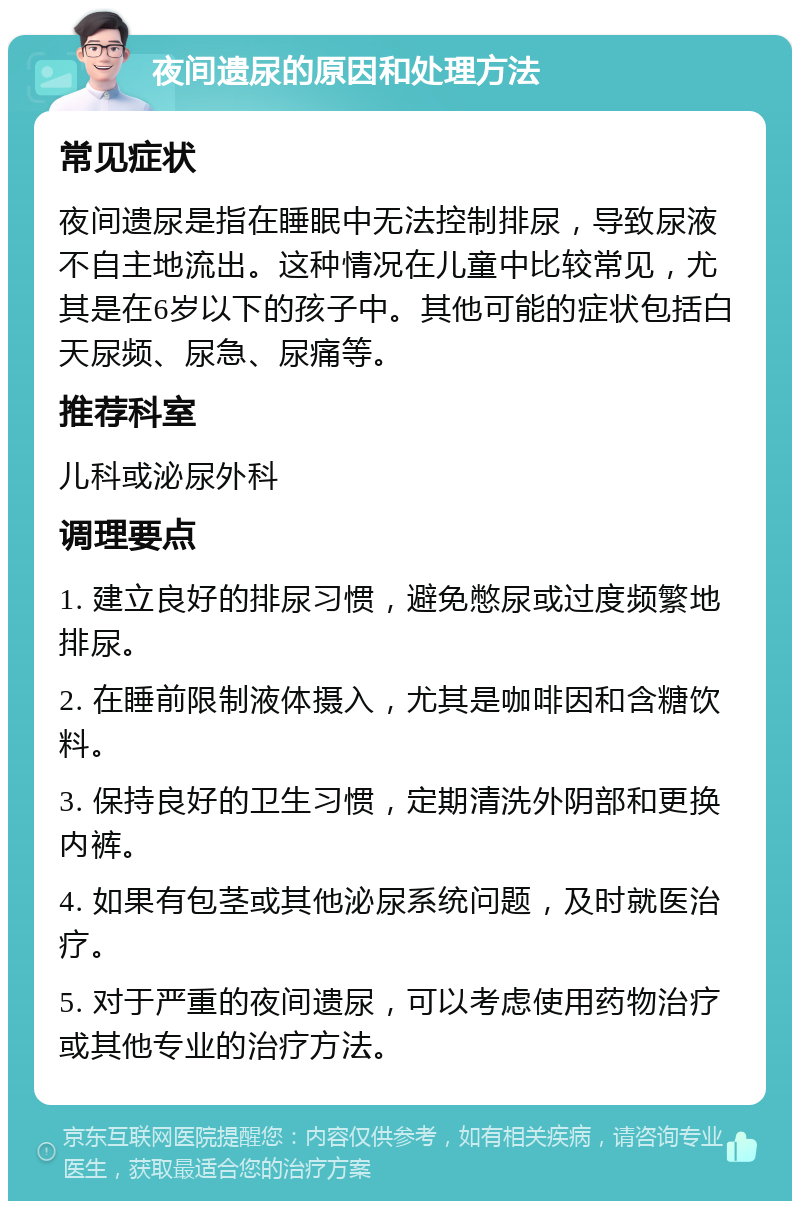 夜间遗尿的原因和处理方法 常见症状 夜间遗尿是指在睡眠中无法控制排尿，导致尿液不自主地流出。这种情况在儿童中比较常见，尤其是在6岁以下的孩子中。其他可能的症状包括白天尿频、尿急、尿痛等。 推荐科室 儿科或泌尿外科 调理要点 1. 建立良好的排尿习惯，避免憋尿或过度频繁地排尿。 2. 在睡前限制液体摄入，尤其是咖啡因和含糖饮料。 3. 保持良好的卫生习惯，定期清洗外阴部和更换内裤。 4. 如果有包茎或其他泌尿系统问题，及时就医治疗。 5. 对于严重的夜间遗尿，可以考虑使用药物治疗或其他专业的治疗方法。