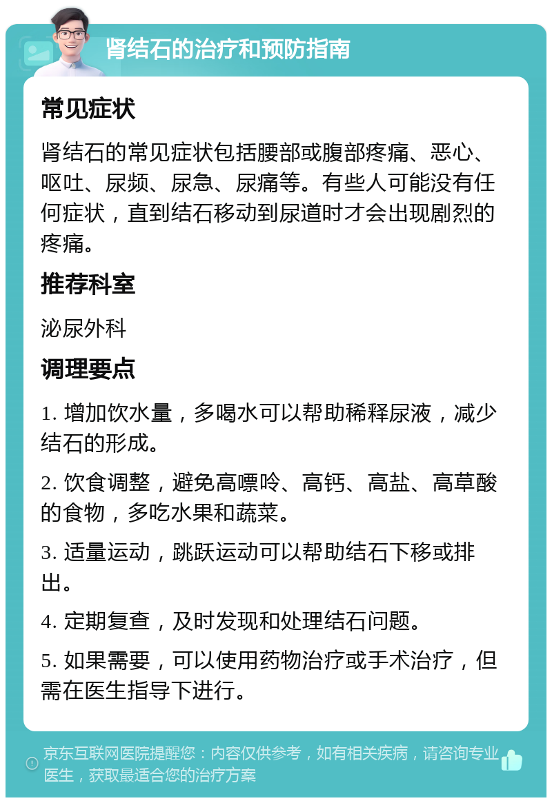 肾结石的治疗和预防指南 常见症状 肾结石的常见症状包括腰部或腹部疼痛、恶心、呕吐、尿频、尿急、尿痛等。有些人可能没有任何症状，直到结石移动到尿道时才会出现剧烈的疼痛。 推荐科室 泌尿外科 调理要点 1. 增加饮水量，多喝水可以帮助稀释尿液，减少结石的形成。 2. 饮食调整，避免高嘌呤、高钙、高盐、高草酸的食物，多吃水果和蔬菜。 3. 适量运动，跳跃运动可以帮助结石下移或排出。 4. 定期复查，及时发现和处理结石问题。 5. 如果需要，可以使用药物治疗或手术治疗，但需在医生指导下进行。